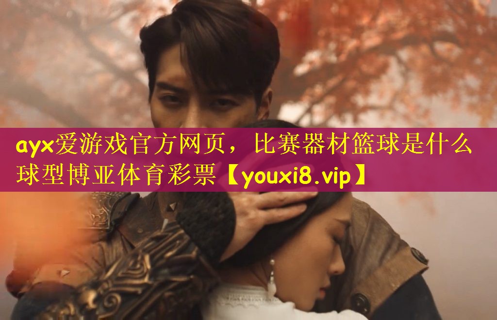 ayx爱游戏官方网页，比赛器材篮球是什么球型博亚体育彩票