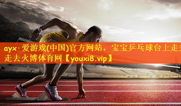 ayx·爱游戏(中国)官方网站，宝宝乒乓球台上走来走去火博体育网