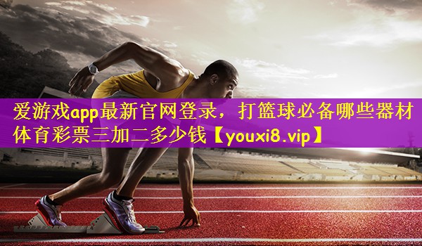 爱游戏app最新官网登录，打篮球必备哪些器材体育彩票三加二多少钱